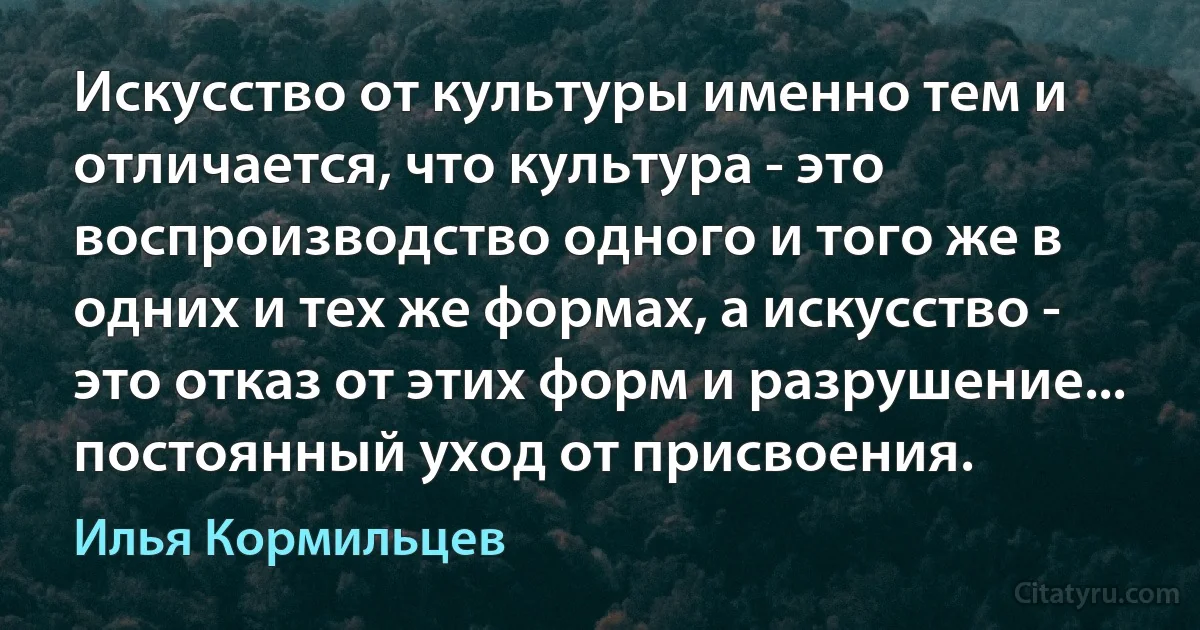 Искусство от культуры именно тем и отличается, что культура - это воспроизводство одного и того же в одних и тех же формах, а искусство - это отказ от этих форм и разрушение... постоянный уход от присвоения. (Илья Кормильцев)