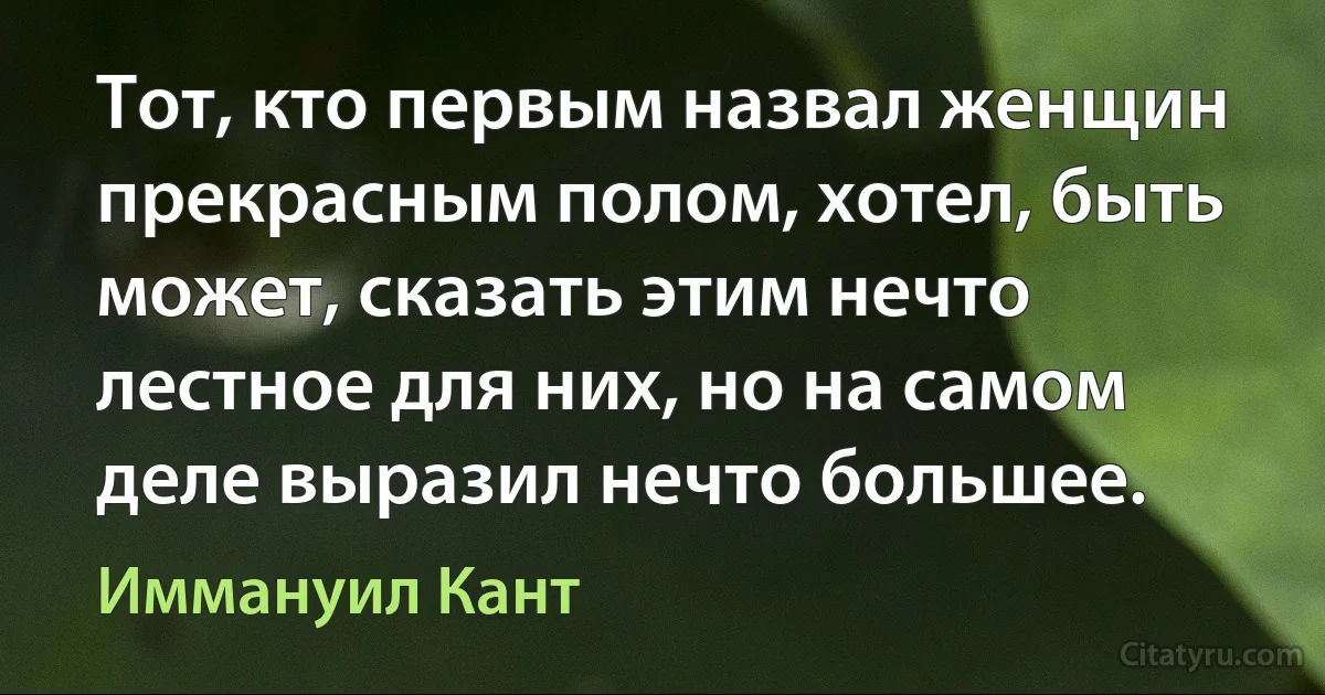 Тот, кто первым назвал женщин прекрасным полом, хотел, быть может, сказать этим нечто лестное для них, но на самом деле выразил нечто большее. (Иммануил Кант)