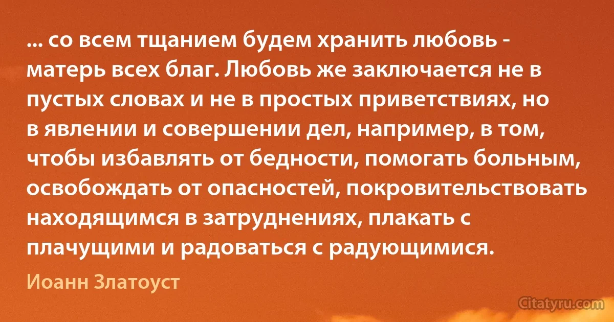 ... со всем тщанием будем хранить любовь - матерь всех благ. Любовь же заключается не в пустых словах и не в простых приветствиях, но в явлении и совершении дел, например, в том, чтобы избавлять от бедности, помогать больным, освобождать от опасностей, покровительствовать находящимся в затруднениях, плакать с плачущими и радоваться с радующимися. (Иоанн Златоуст)