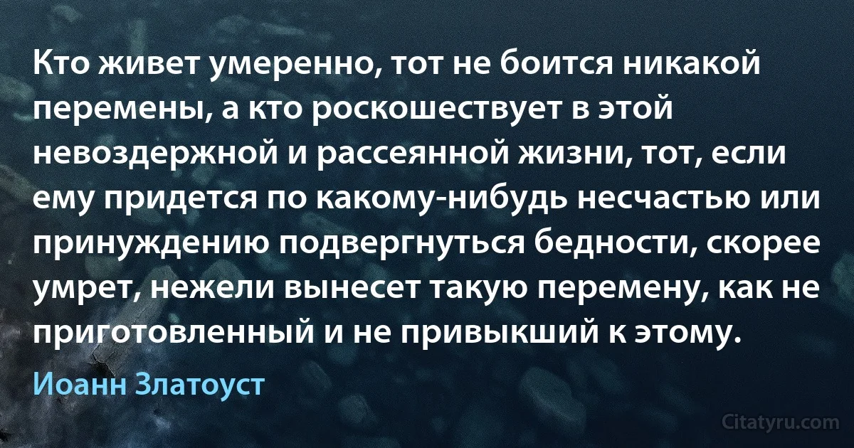 Кто живет умеренно, тот не боится никакой перемены, а кто роскошествует в этой невоздержной и рассеянной жизни, тот, если ему придется по какому-нибудь несчастью или принуждению подвергнуться бедности, скорее умрет, нежели вынесет такую перемену, как не приготовленный и не привыкший к этому. (Иоанн Златоуст)