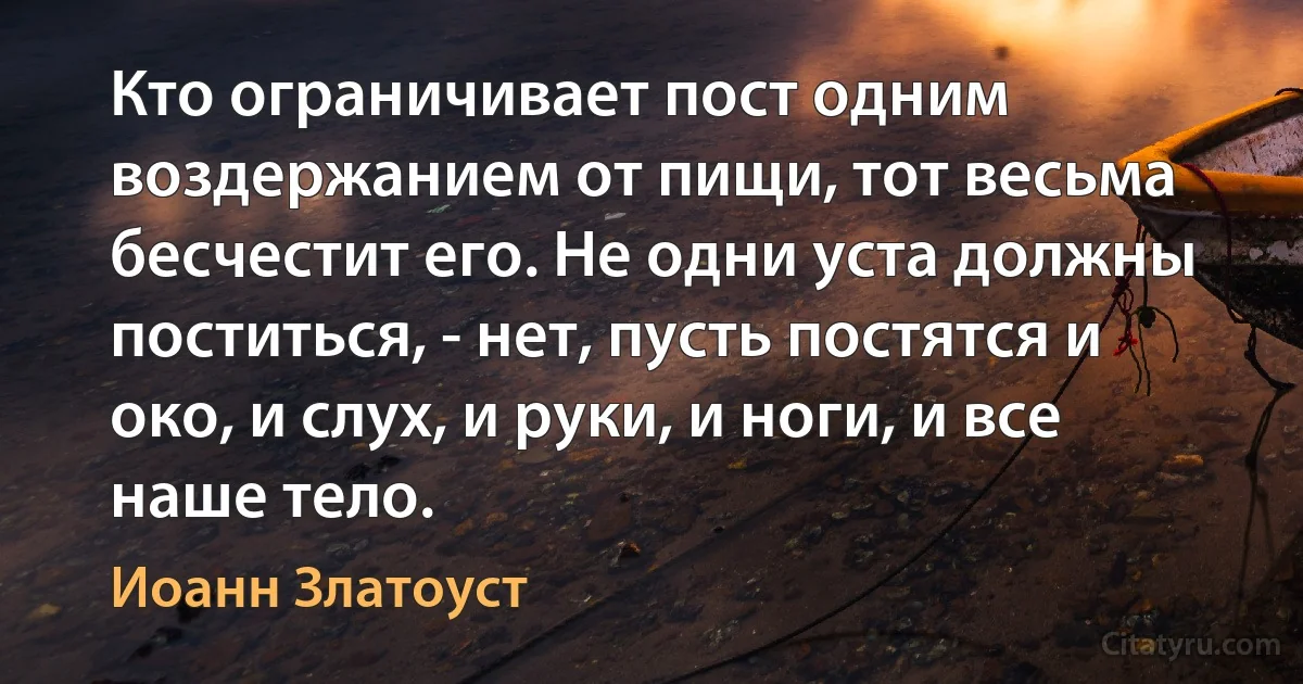 Кто ограничивает пост одним воздержанием от пищи, тот весьма бесчестит его. Не одни уста должны поститься, - нет, пусть постятся и око, и слух, и руки, и ноги, и все наше тело. (Иоанн Златоуст)