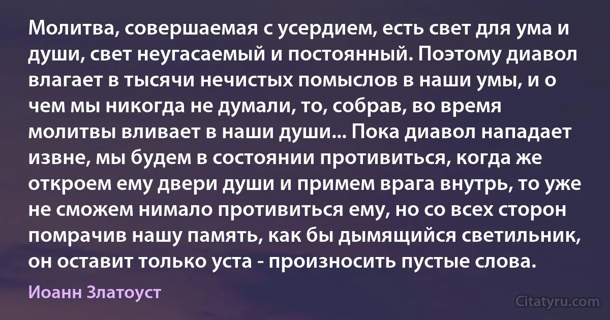 Молитва, совершаемая с усердием, есть свет для ума и души, свет неугасаемый и постоянный. Поэтому диавол влагает в тысячи нечистых помыслов в наши умы, и о чем мы никогда не думали, то, собрав, во время молитвы вливает в наши души... Пока диавол нападает извне, мы будем в состоянии противиться, когда же откроем ему двери души и примем врага внутрь, то уже не сможем нимало противиться ему, но со всех сторон помрачив нашу память, как бы дымящийся светильник, он оставит только уста - произносить пустые слова. (Иоанн Златоуст)