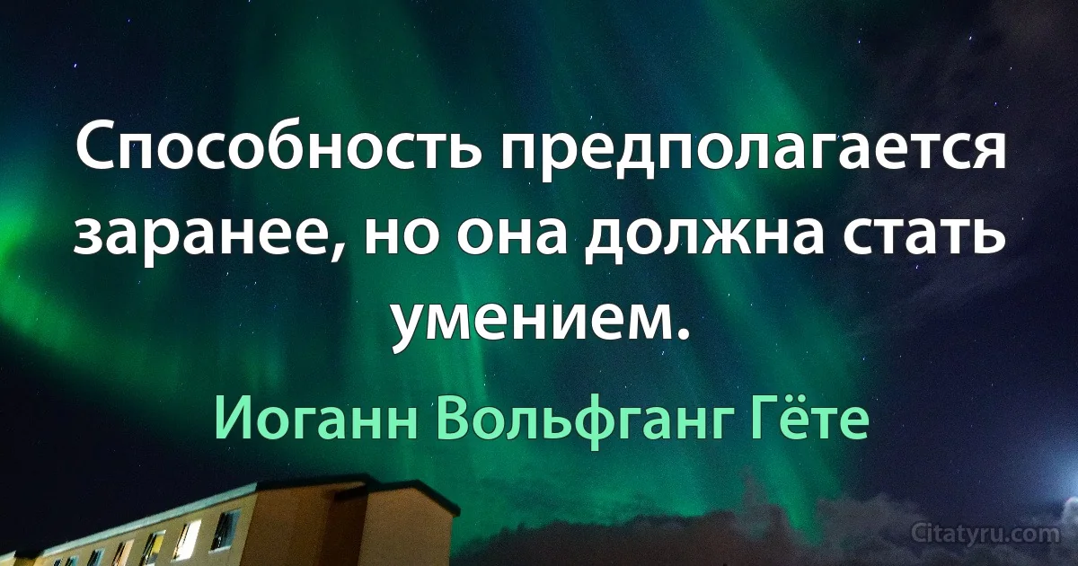 Способность предполагается заранее, но она должна стать умением. (Иоганн Вольфганг Гёте)