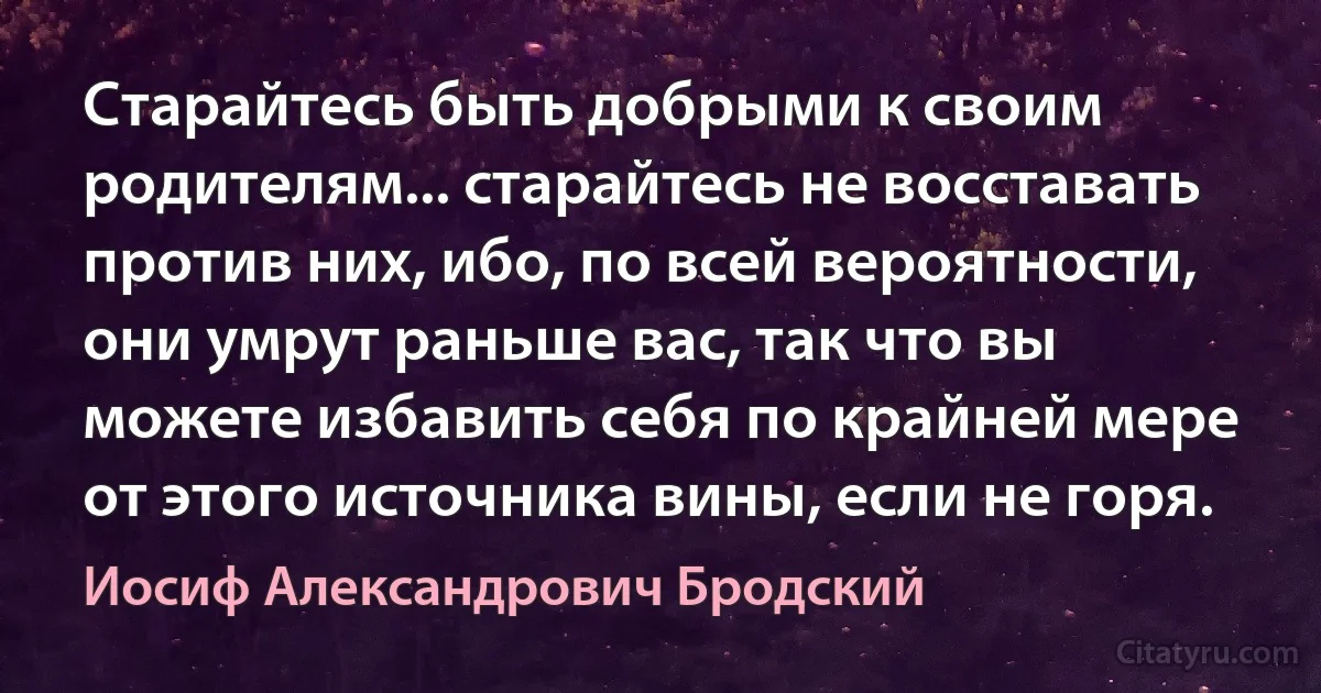 Старайтесь быть добрыми к своим родителям... старайтесь не восставать против них, ибо, по всей вероятности, они умрут раньше вас, так что вы можете избавить себя по крайней мере от этого источника вины, если не горя. (Иосиф Александрович Бродский)