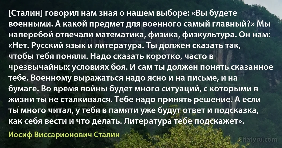 [Сталин] говорил нам зная о нашем выборе: «Вы будете военными. А какой предмет для военного самый главный?» Мы наперебой отвечали математика, физика, физкультура. Он нам: «Нет. Русский язык и литература. Ты должен сказать так, чтобы тебя поняли. Надо сказать коротко, часто в чрезвычайных условиях боя. И сам ты должен понять сказанное тебе. Военному выражаться надо ясно и на письме, и на бумаге. Во время войны будет много ситуаций, с которыми в жизни ты не сталкивался. Тебе надо принять решение. А если ты много читал, у тебя в памяти уже будут ответ и подсказка, как себя вести и что делать. Литература тебе подскажет». (Иосиф Виссарионович Сталин)