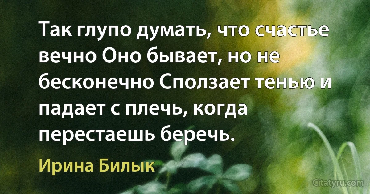 Так глупо думать, что счастье вечно Оно бывает, но не бесконечно Сползает тенью и падает с плечь, когда перестаешь беречь. (Ирина Билык)