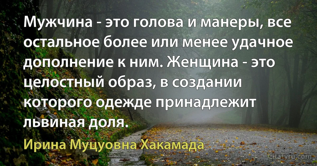 Мужчина - это голова и манеры, все остальное более или менее удачное дополнение к ним. Женщина - это целостный образ, в создании которого одежде принадлежит львиная доля. (Ирина Муцуовна Хакамада)