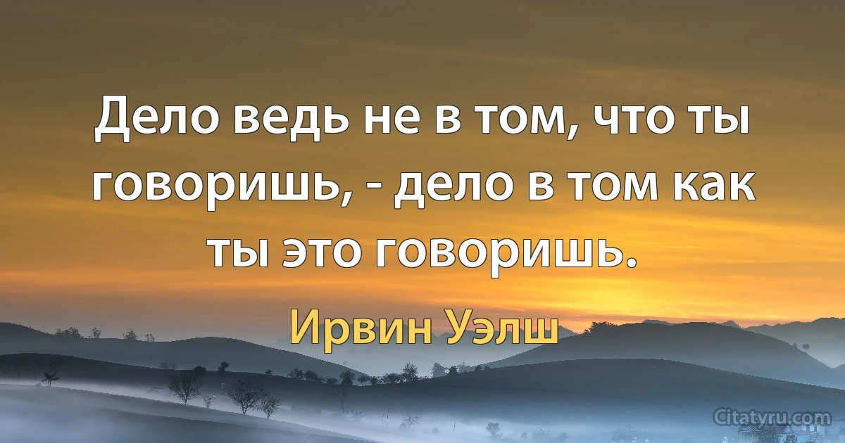 Дело ведь не в том, что ты говоришь, - дело в том как ты это говоришь. (Ирвин Уэлш)