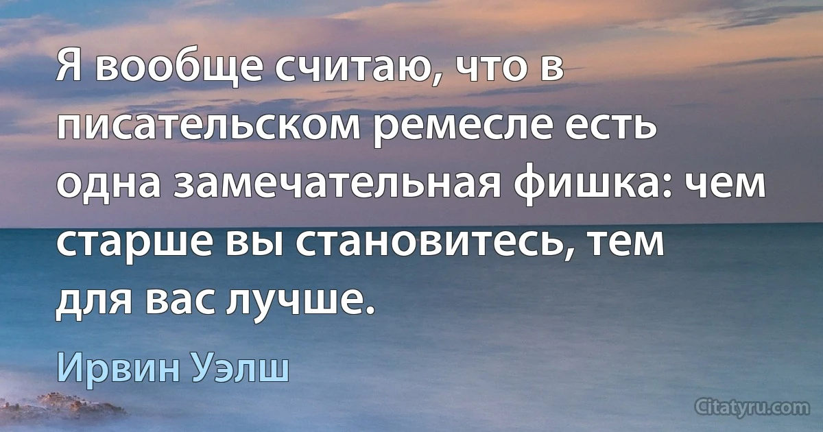 Я вообще считаю, что в писательском ремесле есть одна замечательная фишка: чем старше вы становитесь, тем для вас лучше. (Ирвин Уэлш)