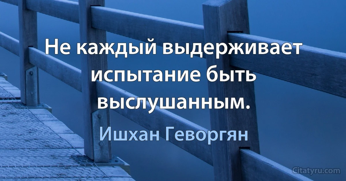 Не каждый выдерживает испытание быть выслушанным. (Ишхан Геворгян)