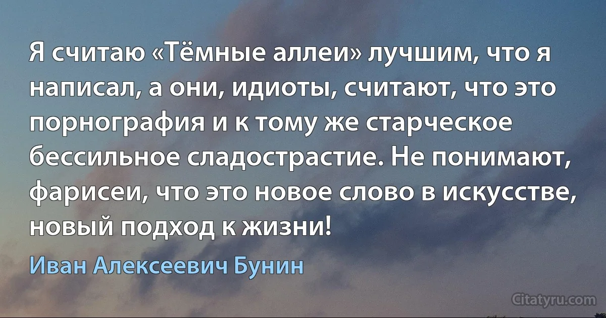 Я считаю «Тёмные аллеи» лучшим, что я написал, а они, идиоты, считают, что это порнография и к тому же старческое бессильное сладострастие. Не понимают, фарисеи, что это новое слово в искусстве, новый подход к жизни! (Иван Алексеевич Бунин)