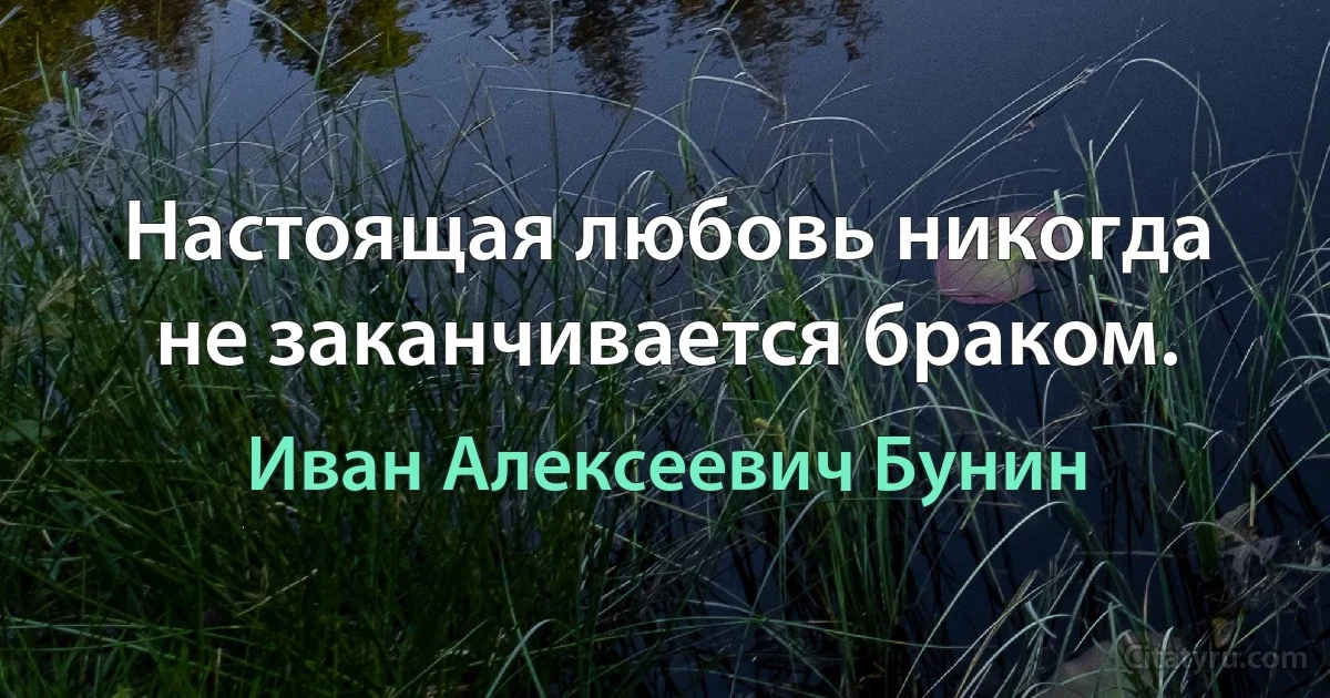 Настоящая любовь никогда не заканчивается браком. (Иван Алексеевич Бунин)