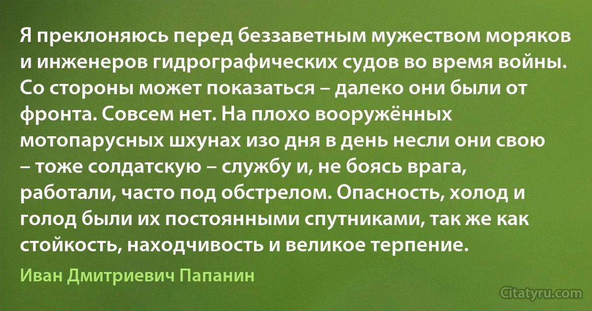 Я преклоняюсь перед беззаветным мужеством моряков и инженеров гидрографических судов во время войны. Со стороны может показаться – далеко они были от фронта. Совсем нет. На плохо вооружённых мотопарусных шхунах изо дня в день несли они свою – тоже солдатскую – службу и, не боясь врага, работали, часто под обстрелом. Опасность, холод и голод были их постоянными спутниками, так же как стойкость, находчивость и великое терпение. (Иван Дмитриевич Папанин)