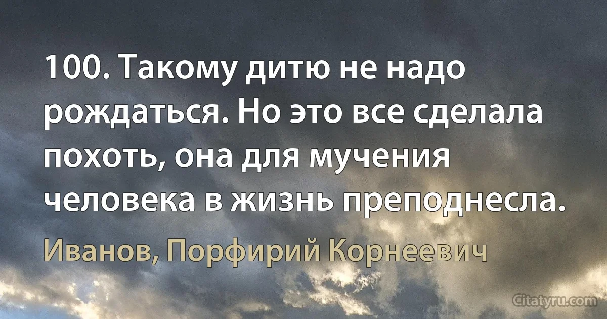 100. Такому дитю не надо рождаться. Но это все сделала похоть, она для мучения человека в жизнь преподнесла. (Иванов, Порфирий Корнеевич)