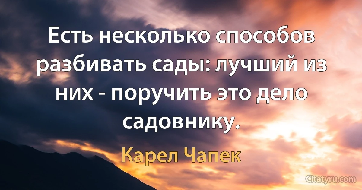 Есть несколько способов разбивать сады: лучший из них - поручить это дело садовнику. (Карел Чапек)