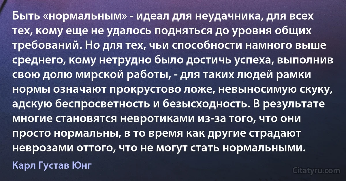 Быть «нормальным» - идеал для неудачника, для всех тех, кому еще не удалось подняться до уровня общих требований. Но для тех, чьи способности намного выше среднего, кому нетрудно было достичь успеха, выполнив свою долю мирской работы, - для таких людей рамки нормы означают прокрустово ложе, невыносимую скуку, адскую беспросветность и безысходность. В результате многие становятся невротиками из-за того, что они просто нормальны, в то время как другие страдают неврозами оттого, что не могут стать нормальными. (Карл Густав Юнг)