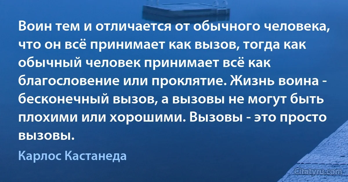 Воин тем и отличается от обычного человека, что он всё принимает как вызов, тогда как обычный человек принимает всё как благословение или проклятие. Жизнь воина - бесконечный вызов, а вызовы не могут быть плохими или хорошими. Вызовы - это просто вызовы. (Карлос Кастанеда)