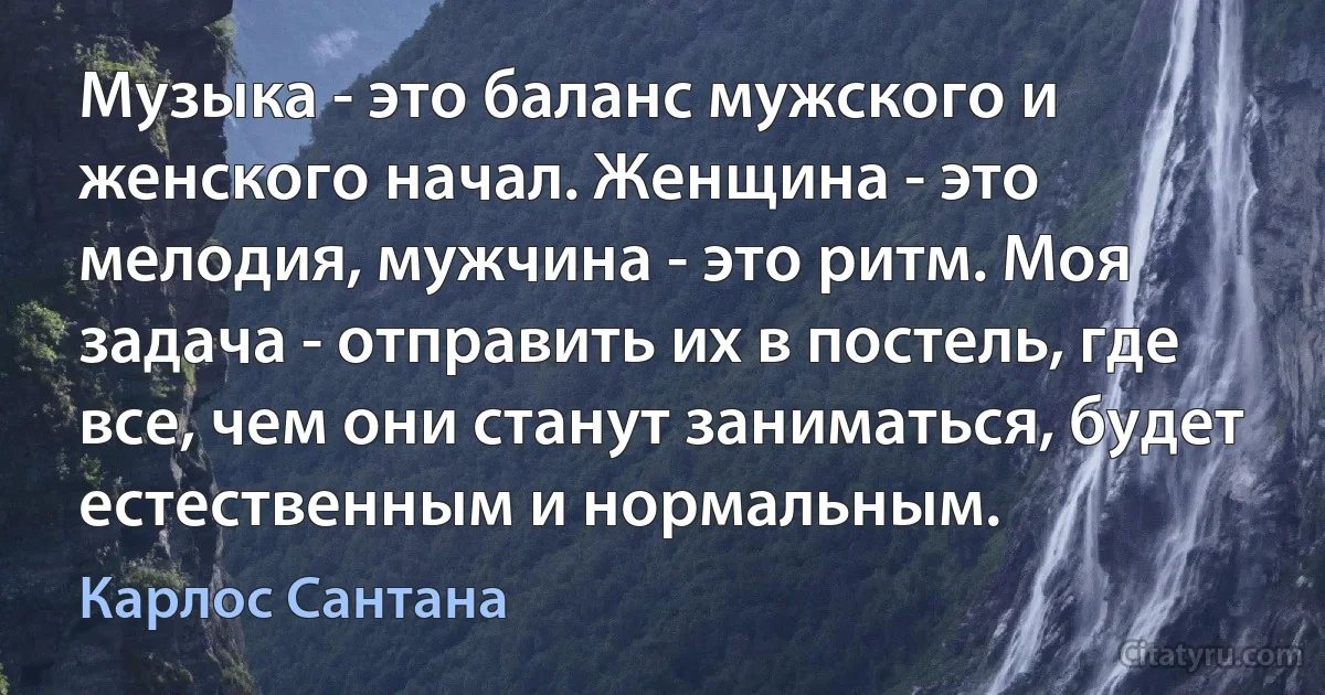 Музыка - это баланс мужского и женского начал. Женщина - это мелодия, мужчина - это ритм. Моя задача - отправить их в постель, где все, чем они станут заниматься, будет естественным и нормальным. (Карлос Сантана)