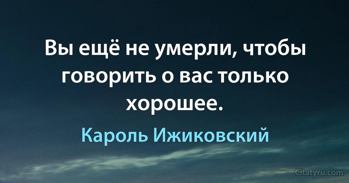 Вы ещё не умерли, чтобы говорить о вас только хорошее. (Кароль Ижиковский)