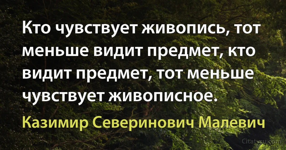 Кто чувствует живопись, тот меньше видит предмет, кто видит предмет, тот меньше чувствует живописное. (Казимир Северинович Малевич)