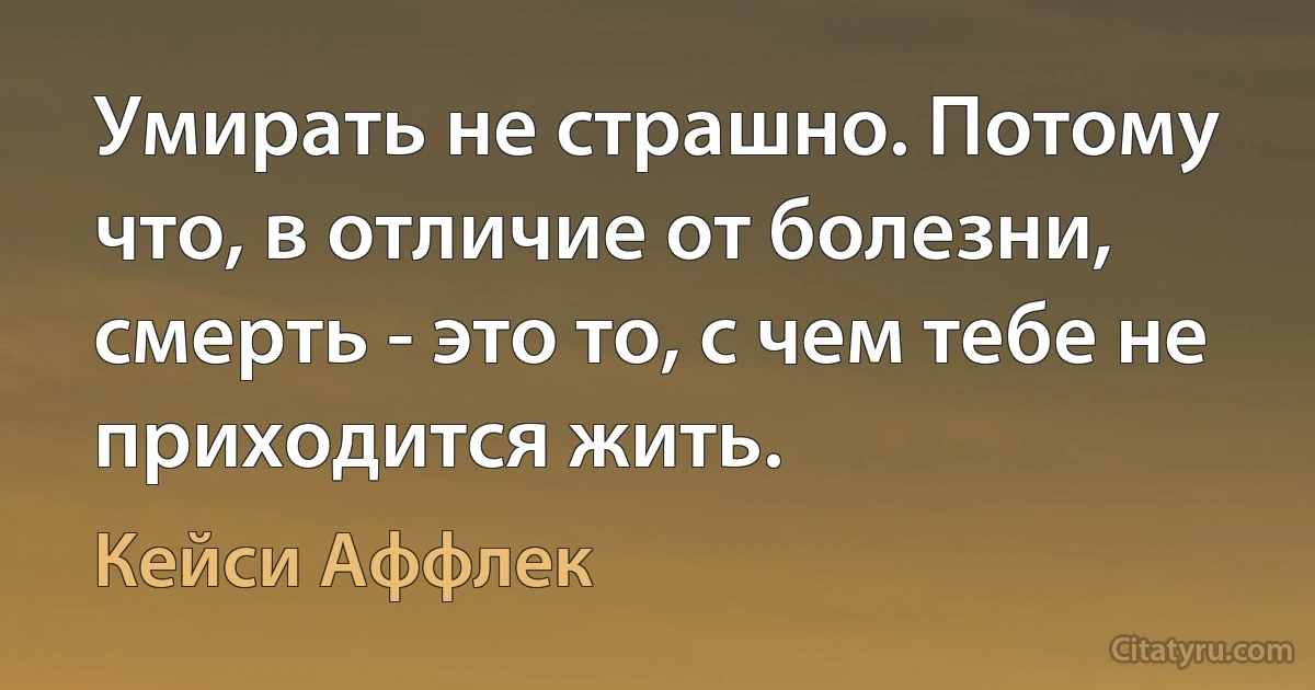 Умирать не страшно. Потому что, в отличие от болезни, смерть - это то, с чем тебе не приходится жить. (Кейси Аффлек)