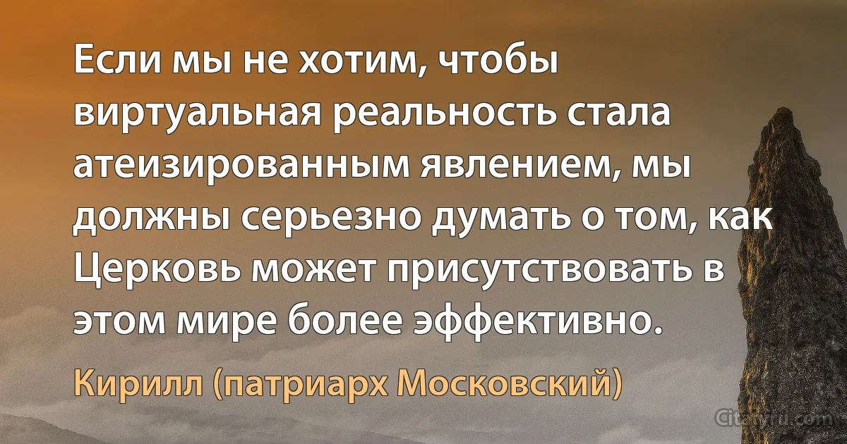 Если мы не хотим, чтобы виртуальная реальность стала атеизированным явлением, мы должны серьезно думать о том, как Церковь может присутствовать в этом мире более эффективно. (Кирилл (патриарх Московский))