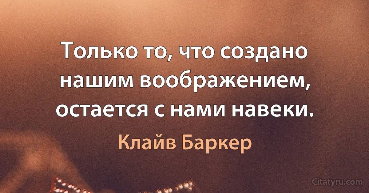 Только то, что создано нашим воображением, остается с нами навеки. (Клайв Баркер)