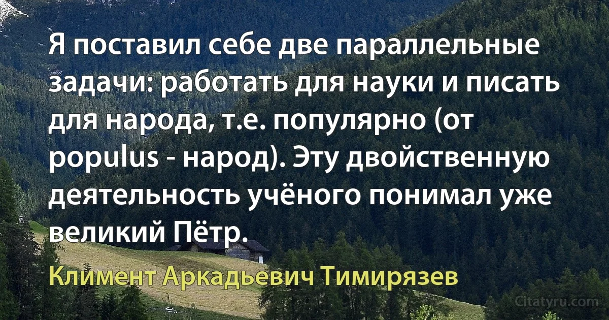 Я поставил себе две параллельные задачи: работать для науки и писать для народа, т.е. популярно (от populus - народ). Эту двойственную деятельность учёного понимал уже великий Пётр. (Климент Аркадьевич Тимирязев)