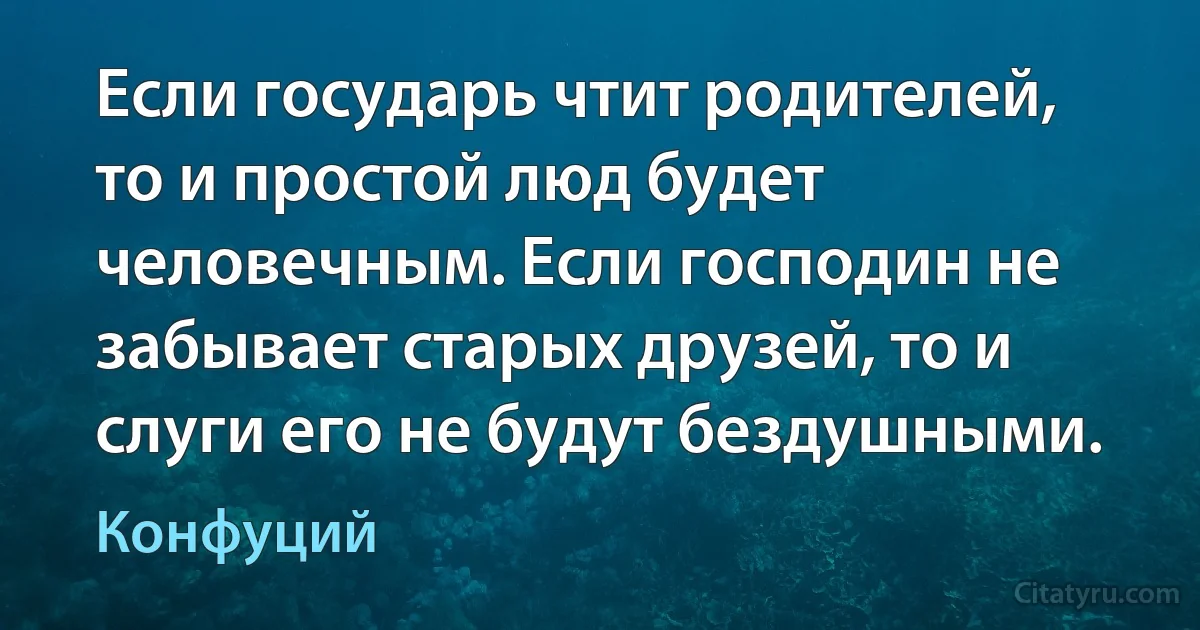 Если государь чтит родителей, то и простой люд будет человечным. Если господин не забывает старых друзей, то и слуги его не будут бездушными. (Конфуций)