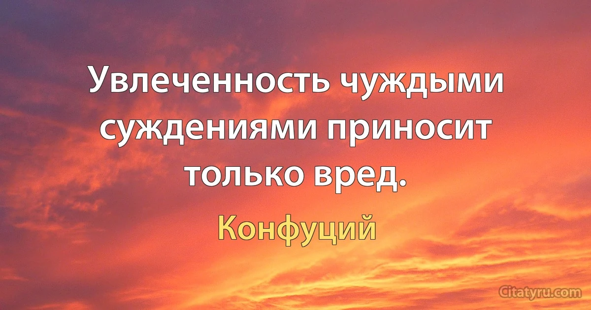 Увлеченность чуждыми суждениями приносит только вред. (Конфуций)