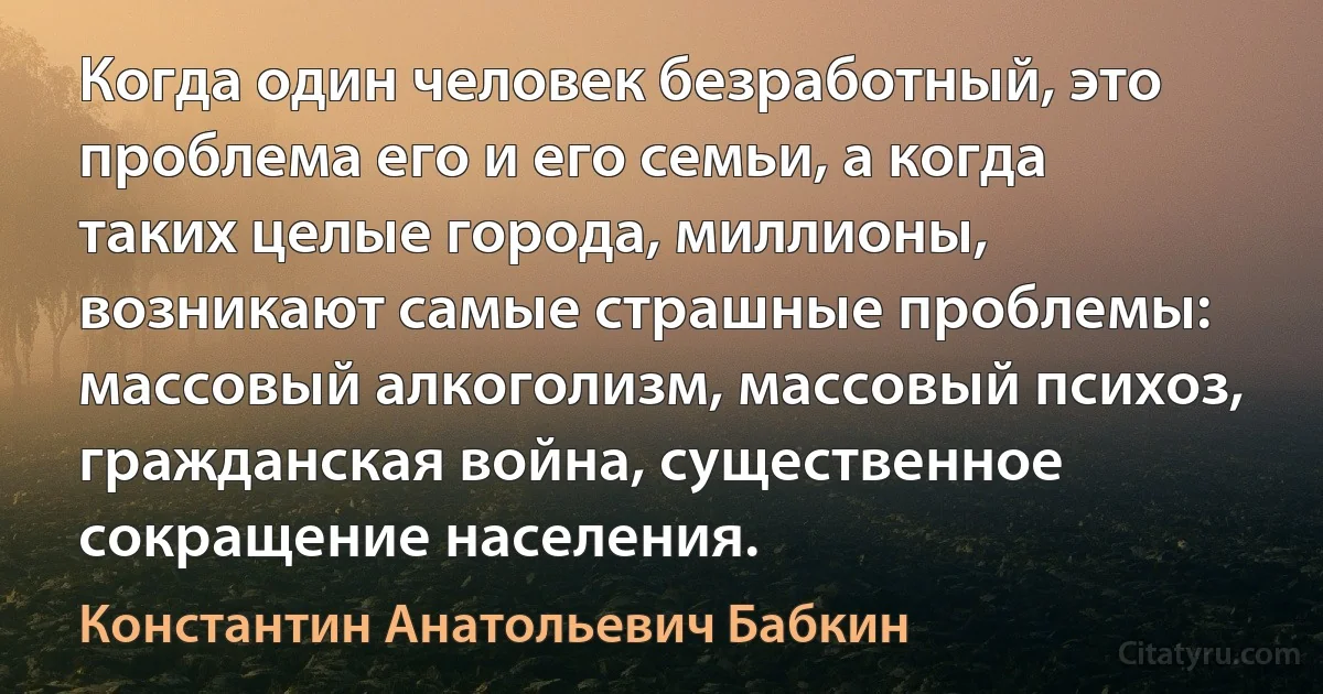 Когда один человек безработный, это проблема его и его семьи, а когда таких целые города, миллионы, возникают самые страшные проблемы: массовый алкоголизм, массовый психоз, гражданская война, существенное сокращение населения. (Константин Анатольевич Бабкин)