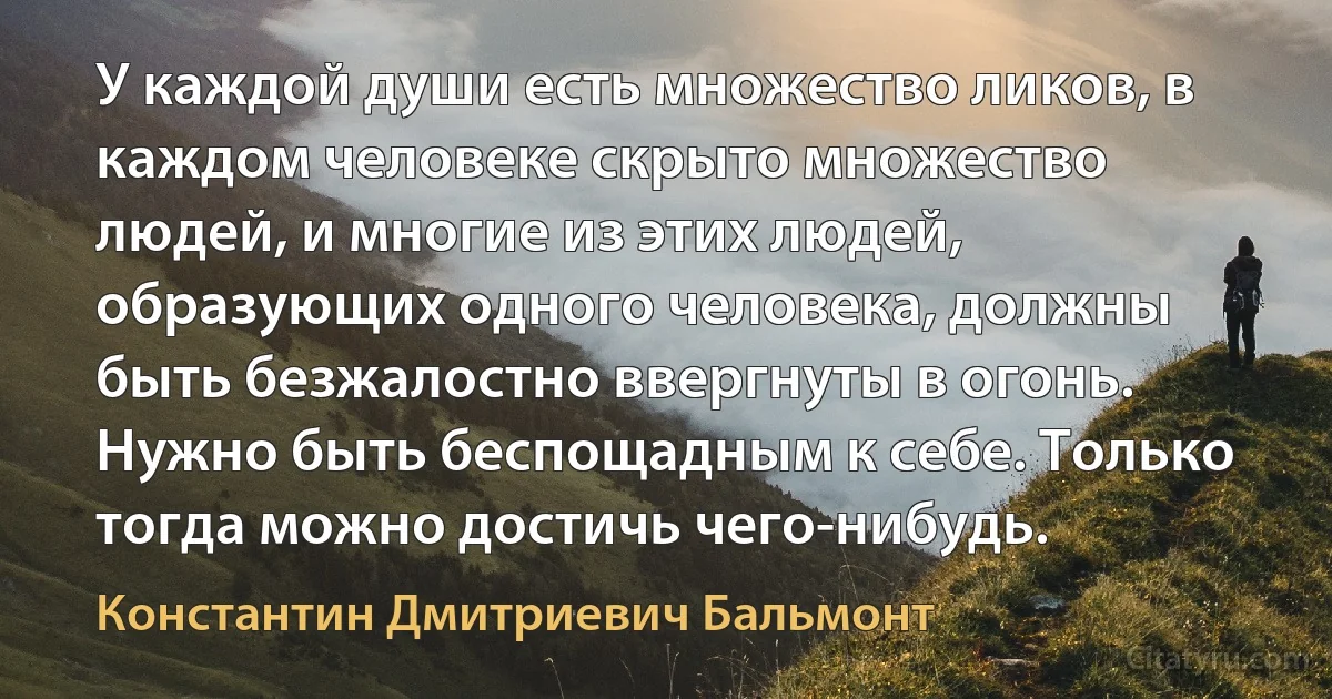 У каждой души есть множество ликов, в каждом человеке скрыто множество людей, и многие из этих людей, образующих одного человека, должны быть безжалостно ввергнуты в огонь. Нужно быть беспощадным к себе. Только тогда можно достичь чего-нибудь. (Константин Дмитриевич Бальмонт)