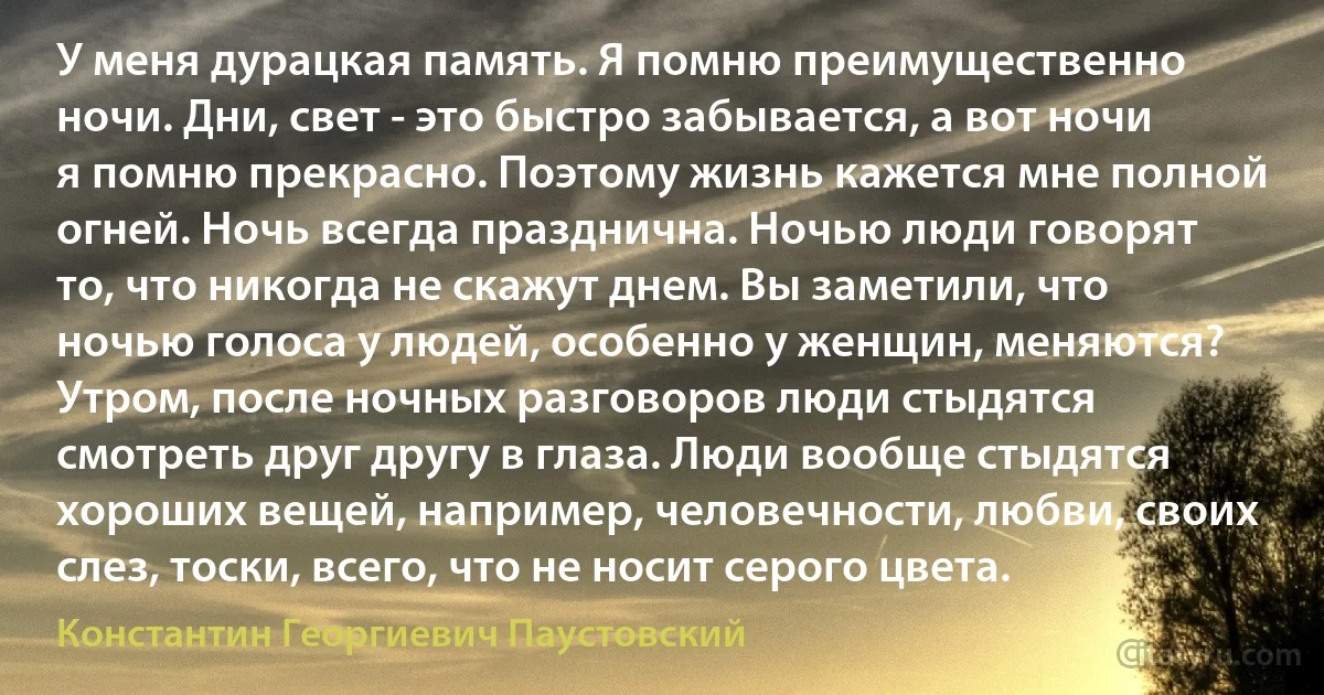 У меня дурацкая память. Я помню преимущественно ночи. Дни, свет - это быстро забывается, а вот ночи я помню прекрасно. Поэтому жизнь кажется мне полной огней. Ночь всегда празднична. Ночью люди говорят то, что никогда не скажут днем. Вы заметили, что ночью голоса у людей, особенно у женщин, меняются? Утром, после ночных разговоров люди стыдятся смотреть друг другу в глаза. Люди вообще стыдятся хороших вещей, например, человечности, любви, своих слез, тоски, всего, что не носит серого цвета. (Константин Георгиевич Паустовский)