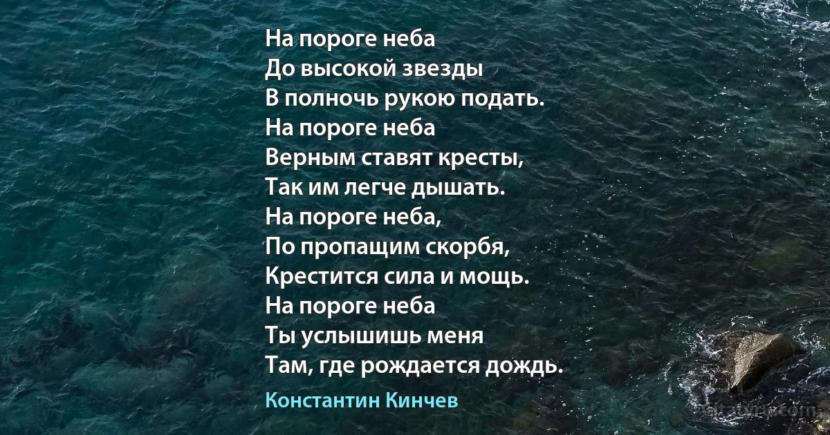 На пороге неба
До высокой звезды
В полночь рукою подать.
На пороге неба
Верным ставят кресты,
Так им легче дышать.
На пороге неба,
По пропащим скорбя,
Крестится сила и мощь.
На пороге неба
Ты услышишь меня
Там, где рождается дождь. (Константин Кинчев)