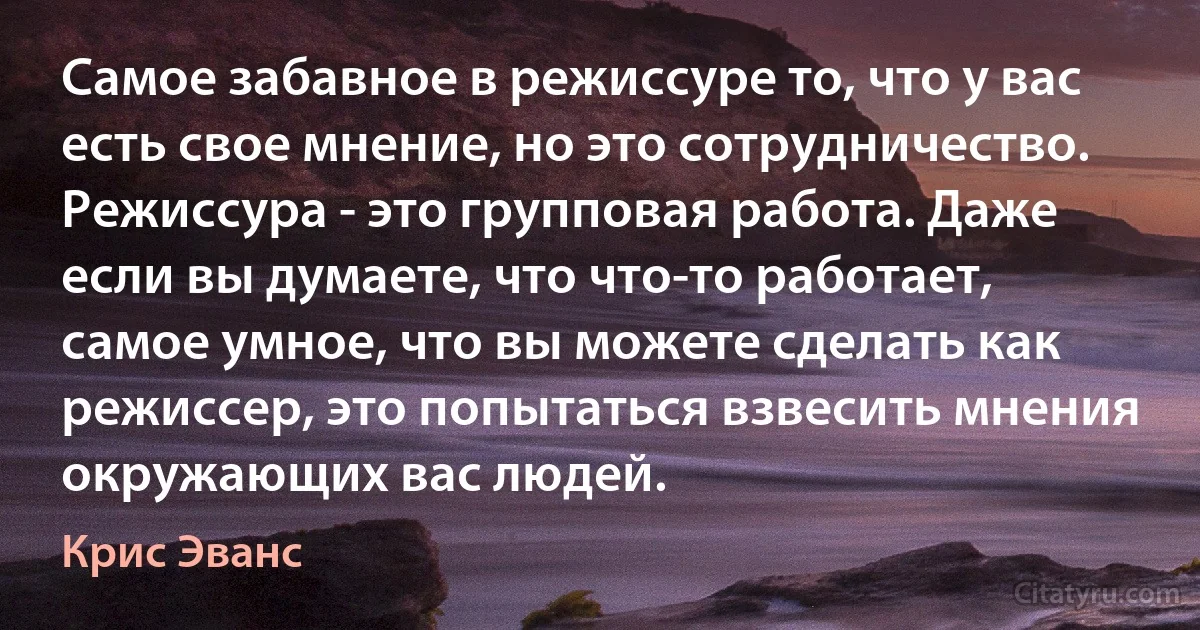 Самое забавное в режиссуре то, что у вас есть свое мнение, но это сотрудничество. Режиссура - это групповая работа. Даже если вы думаете, что что-то работает, самое умное, что вы можете сделать как режиссер, это попытаться взвесить мнения окружающих вас людей. (Крис Эванс)