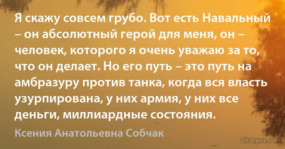 Я скажу совсем грубо. Вот есть Навальный – он абсолютный герой для меня, он – человек, которого я очень уважаю за то, что он делает. Но его путь – это путь на амбразуру против танка, когда вся власть узурпирована, у них армия, у них все деньги, миллиардные состояния. (Ксения Анатольевна Собчак)