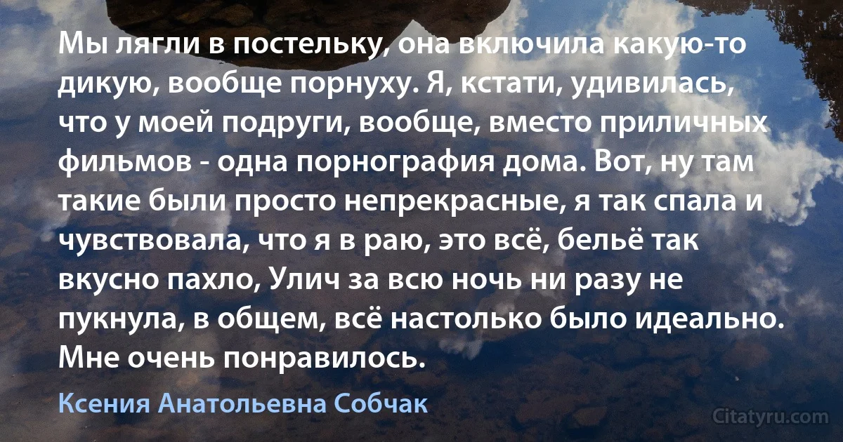 Мы лягли в постельку, она включила какую-то дикую, вообще порнуху. Я, кстати, удивилась, что у моей подруги, вообще, вместо приличных фильмов - одна порнография дома. Вот, ну там такие были просто непрекрасные, я так спала и чувствовала, что я в раю, это всё, бельё так вкусно пахло, Улич за всю ночь ни разу не пукнула, в общем, всё настолько было идеально. Мне очень понравилось. (Ксения Анатольевна Собчак)