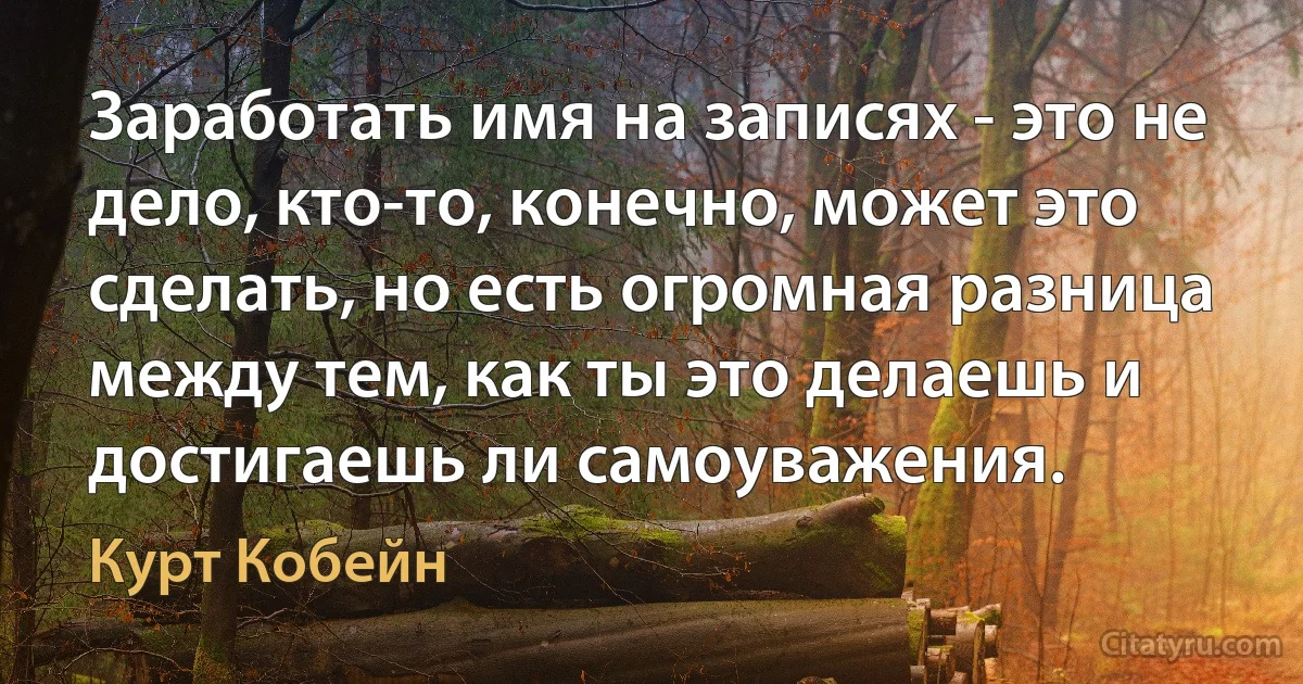 Заработать имя на записях - это не дело, кто-то, конечно, может это сделать, но есть огромная разница между тем, как ты это делаешь и достигаешь ли самоуважения. (Курт Кобейн)