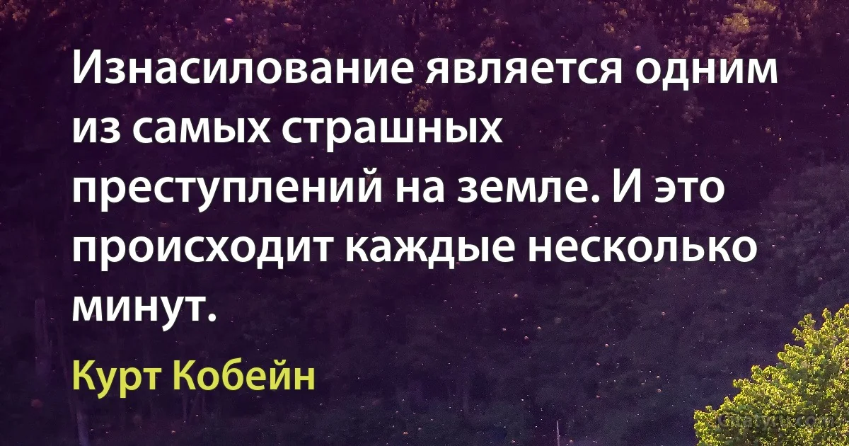 Изнасилование является одним из самых страшных преступлений на земле. И это происходит каждые несколько минут. (Курт Кобейн)