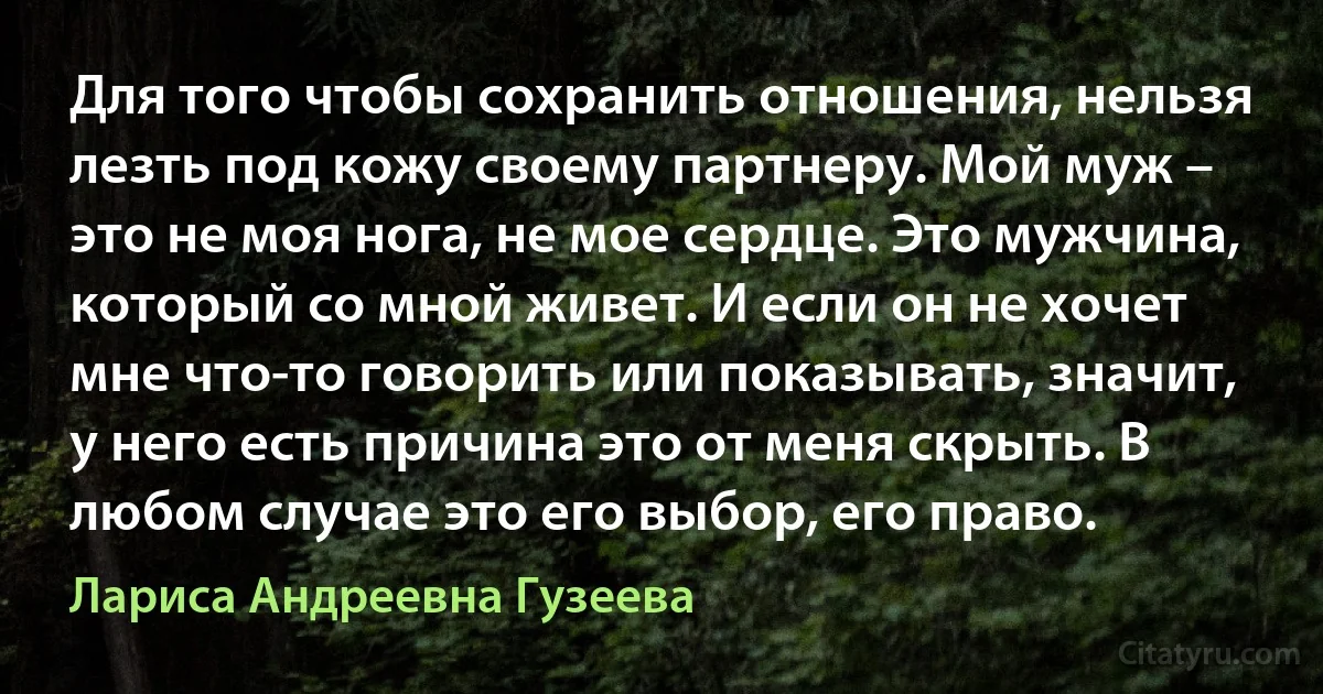 Для того чтобы сохранить отношения, нельзя лезть под кожу своему партнеру. Мой муж – это не моя нога, не мое сердце. Это мужчина, который со мной живет. И если он не хочет мне что-то говорить или показывать, значит, у него есть причина это от меня скрыть. В любом случае это его выбор, его право. (Лариса Андреевна Гузеева)