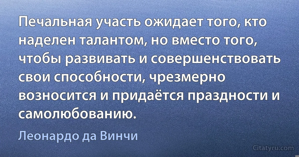 Печальная участь ожидает того, кто наделен талантом, но вместо того, чтобы развивать и совершенствовать свои способности, чрезмерно возносится и придаётся праздности и самолюбованию. (Леонардо да Винчи)