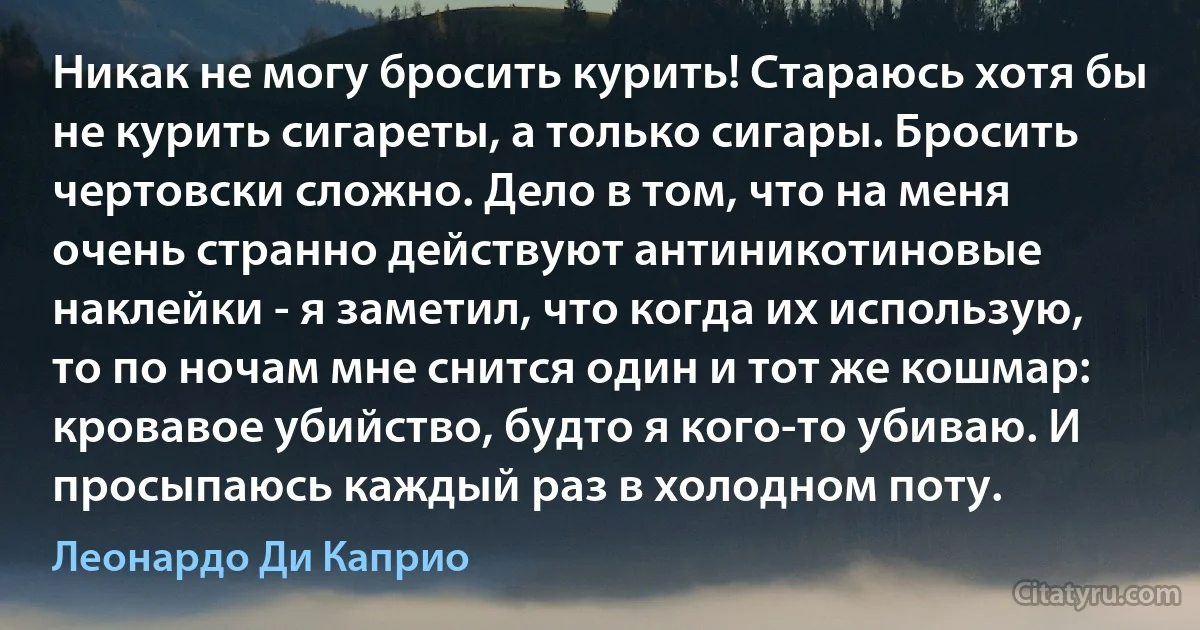 Никак не могу бросить курить! Стараюсь хотя бы не курить сигареты, а только сигары. Бросить чертовски сложно. Дело в том, что на меня очень странно действуют антиникотиновые наклейки - я заметил, что когда их использую, то по ночам мне снится один и тот же кошмар: кровавое убийство, будто я кого-то убиваю. И просыпаюсь каждый раз в холодном поту. (Леонардо Ди Каприо)