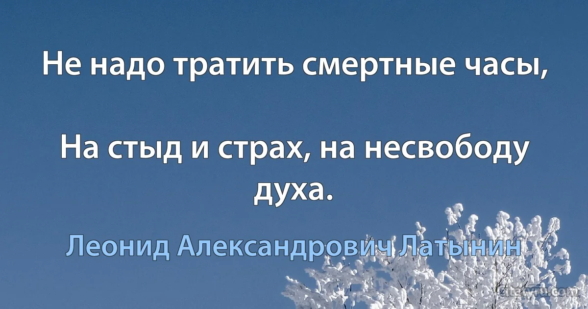 Не надо тратить смертные часы,

На стыд и страх, на несвободу духа. (Леонид Александрович Латынин)