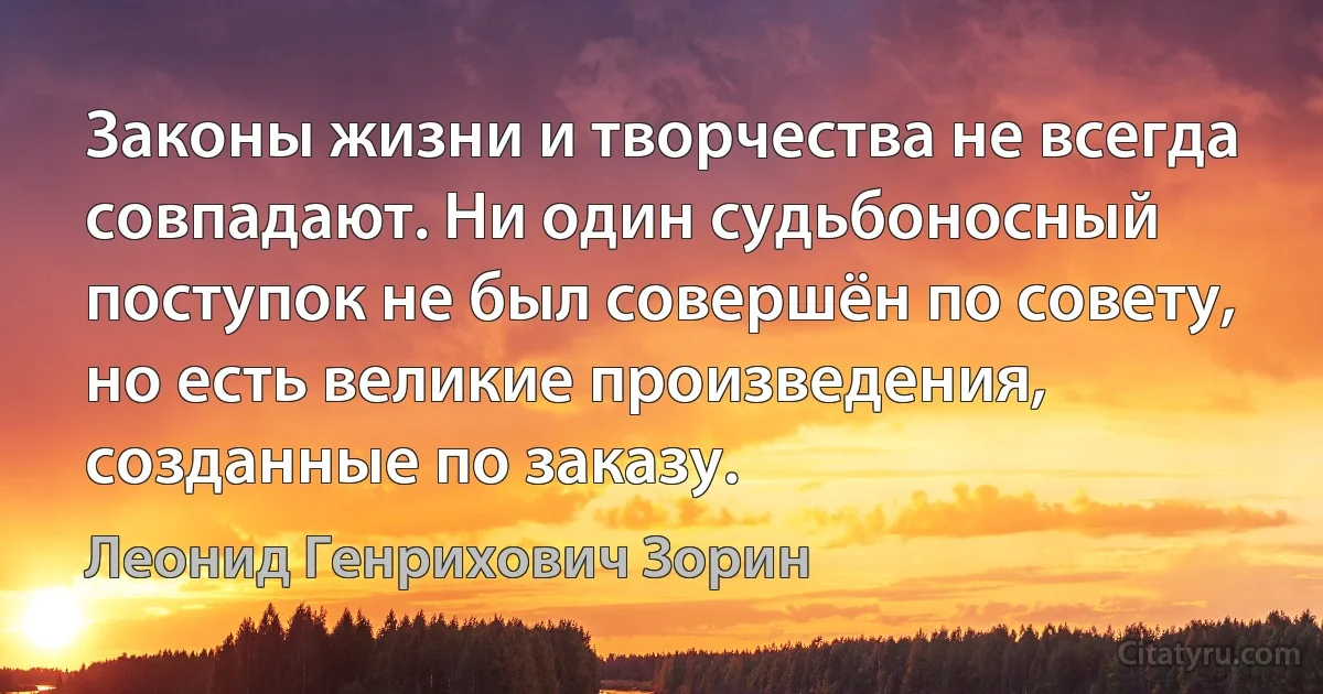 Законы жизни и творчества не всегда совпадают. Ни один судьбоносный поступок не был совершён по совету, но есть великие произведения, созданные по заказу. (Леонид Генрихович Зорин)