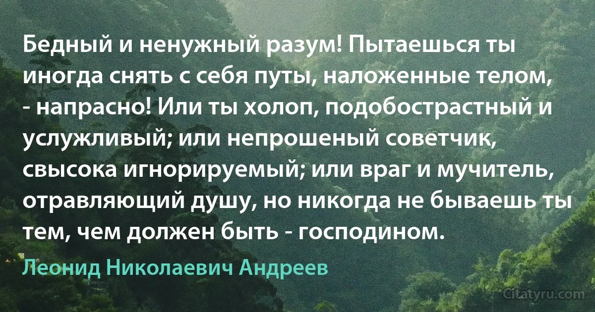 Бедный и ненужный разум! Пытаешься ты иногда снять с себя путы, наложенные телом, - напрасно! Или ты холоп, подобострастный и услужливый; или непрошеный советчик, свысока игнорируемый; или враг и мучитель, отравляющий душу, но никогда не бываешь ты тем, чем должен быть - господином. (Леонид Николаевич Андреев)