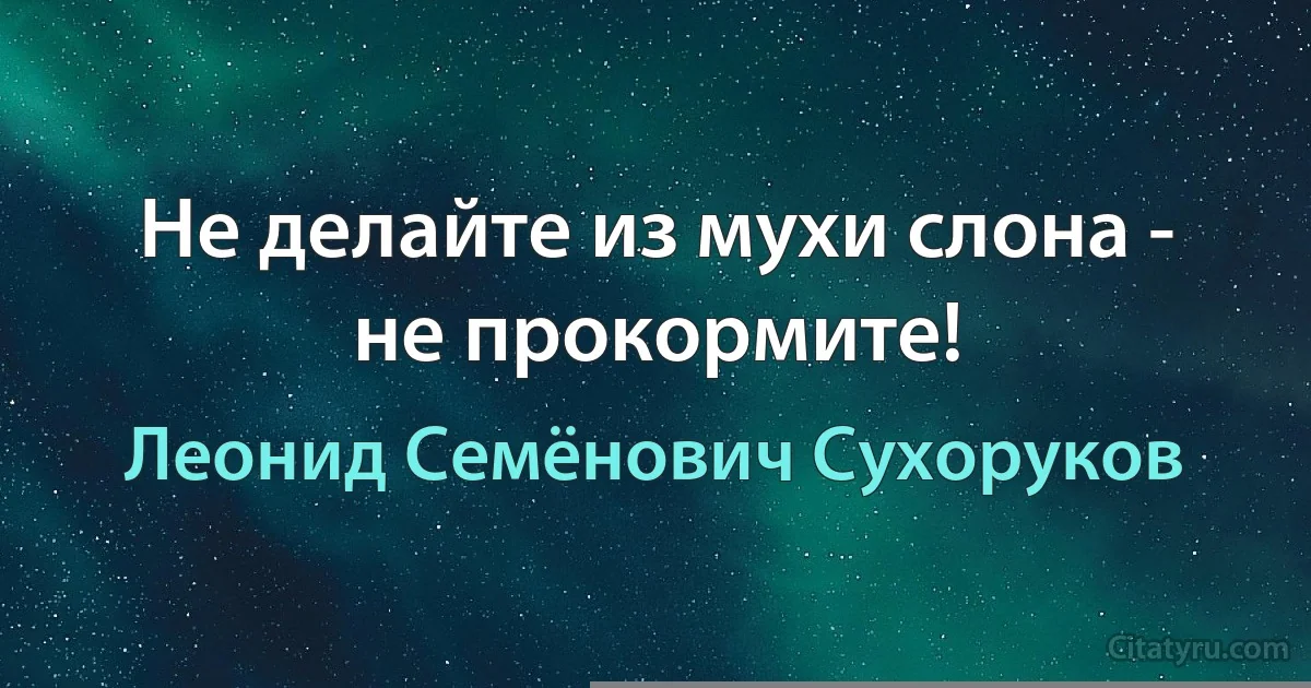 Не делайте из мухи слона - не прокормите! (Леонид Семёнович Сухоруков)