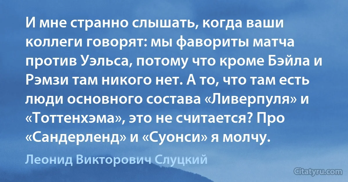 И мне странно слышать, когда ваши коллеги говорят: мы фавориты матча против Уэльса, потому что кроме Бэйла и Рэмзи там никого нет. А то, что там есть люди основного состава «Ливерпуля» и «Тоттенхэма», это не считается? Про «Сандерленд» и «Суонси» я молчу. (Леонид Викторович Слуцкий)