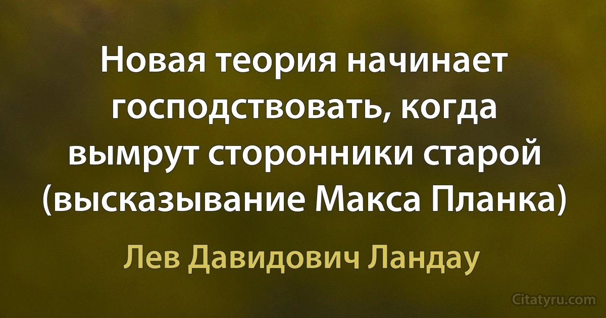 Новая теория начинает господствовать, когда вымрут сторонники старой (высказывание Макса Планка) (Лев Давидович Ландау)