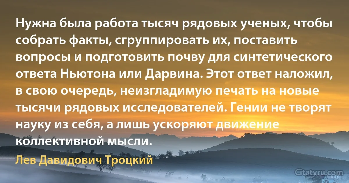 Нужна была работа тысяч рядовых ученых, чтобы собрать факты, сгруппировать их, поставить вопросы и подготовить почву для синтетического ответа Ньютона или Дарвина. Этот ответ наложил, в свою очередь, неизгладимую печать на новые тысячи рядовых исследователей. Гении не творят науку из себя, а лишь ускоряют движение коллективной мысли. (Лев Давидович Троцкий)