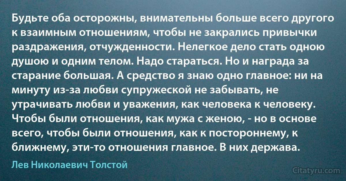 Будьте оба осторожны, внимательны больше всего другого к взаимным отношениям, чтобы не закрались привычки раздражения, отчужденности. Нелегкое дело стать одною душою и одним телом. Надо стараться. Но и награда за старание большая. А средство я знаю одно главное: ни на минуту из-за любви супружеской не забывать, не утрачивать любви и уважения, как человека к человеку. Чтобы были отношения, как мужа с женою, - но в основе всего, чтобы были отношения, как к постороннему, к ближнему, эти-то отношения главное. В них держава. (Лев Николаевич Толстой)